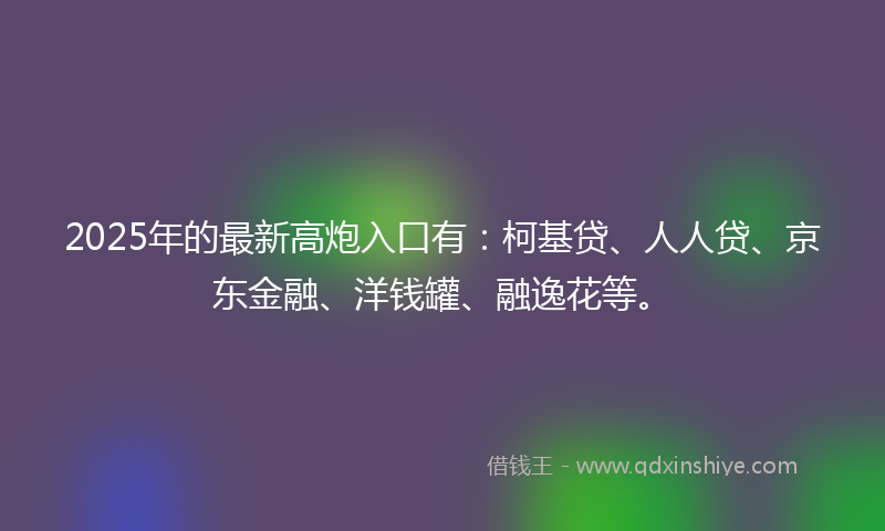 2025年的最新高炮入口有：柯基贷、人人贷、京东金融、洋钱罐、融逸花等。