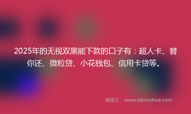 2025年的无视双黑能下款的口子有：超人卡、替你还、微粒贷、小花钱包、信用卡贷等。