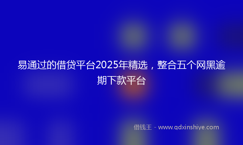 易通过的借贷平台2025年精选，整合五个网黑逾期下款平台