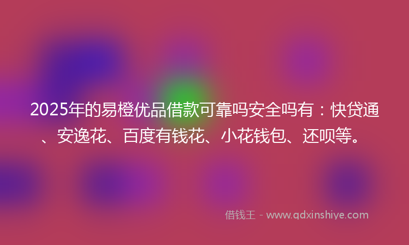 2025年的易橙优品借款可靠吗安全吗有：快贷通、安逸花、百度有钱花、小花钱包、还呗等。