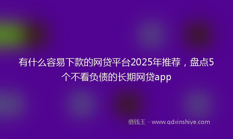 有什么容易下款的网贷平台2025年推荐，盘点5个不看负债的长期网贷app