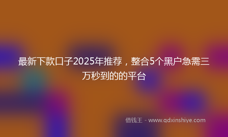 最新下款口子2025年推荐，整合5个黑户急需三万秒到的的平台