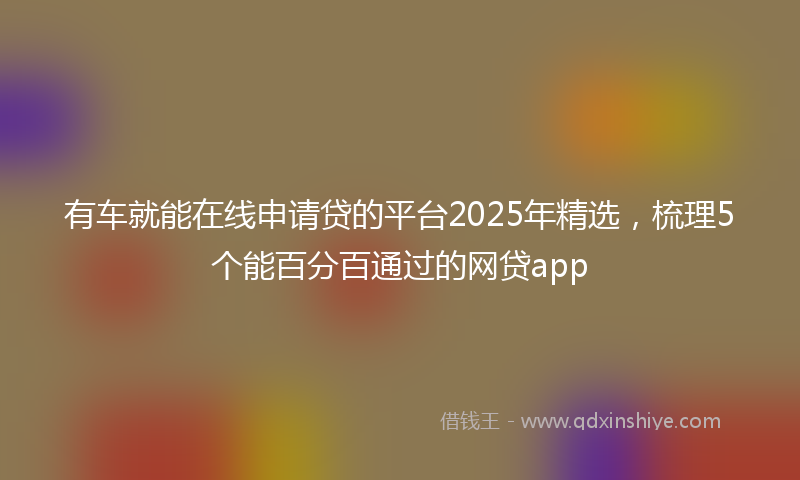 有车就能在线申请贷的平台2025年精选，梳理5个能百分百通过的网贷app