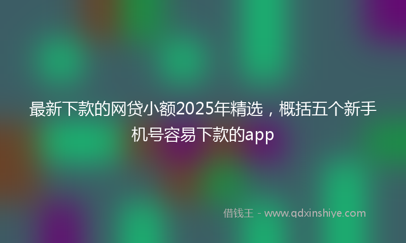 最新下款的网贷小额2025年精选，概括五个新手机号容易下款的app