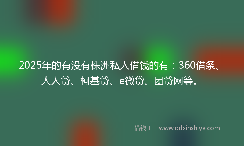 2025年的有没有株洲私人借钱的有：360借条、人人贷、柯基贷、e微贷、团贷网等。