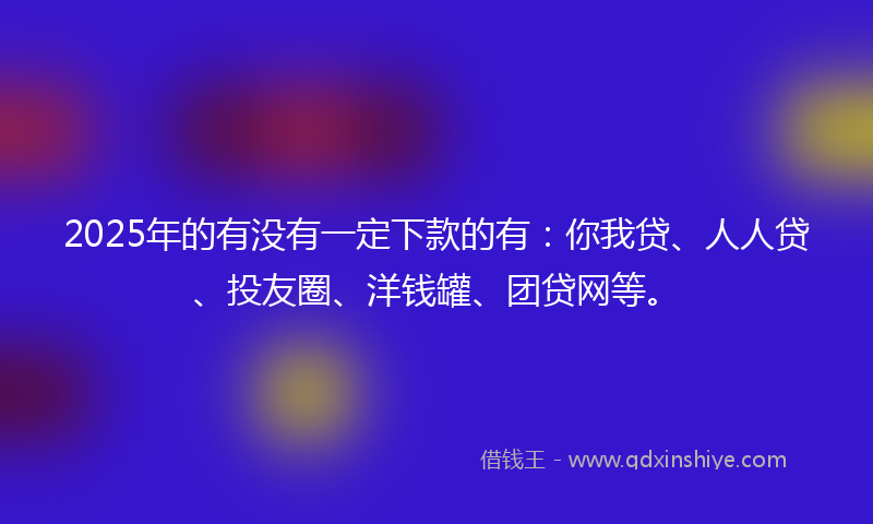2025年的有没有一定下款的有：你我贷、人人贷、投友圈、洋钱罐、团贷网等。
