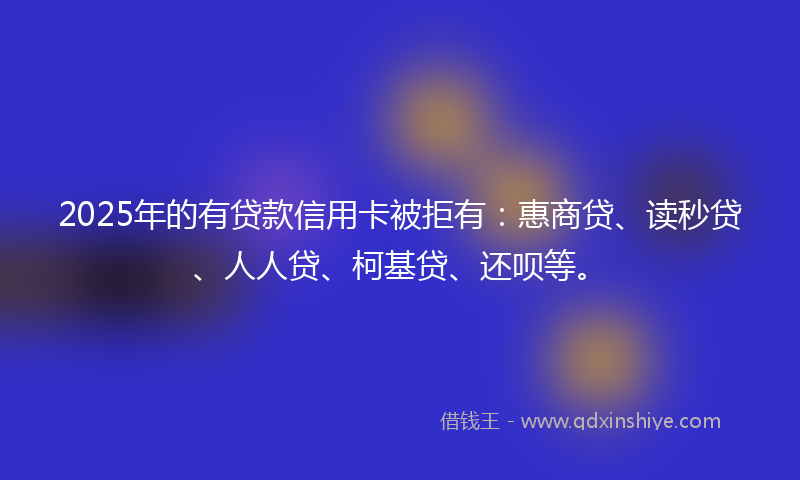 2025年的有贷款信用卡被拒有：惠商贷、读秒贷、人人贷、柯基贷、还呗等。