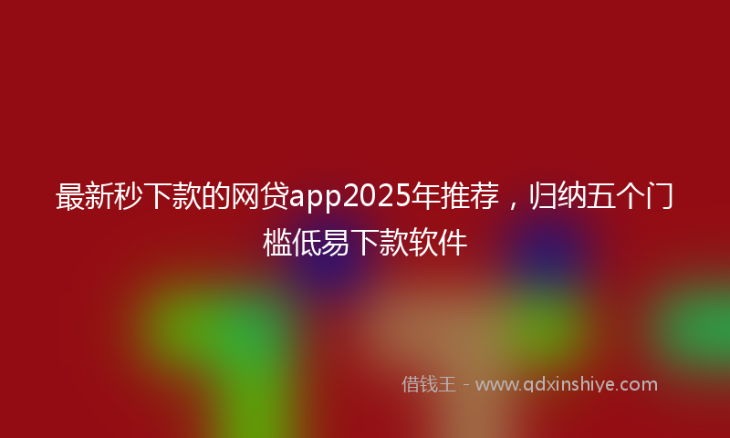 最新秒下款的网贷app2025年推荐，归纳五个门槛低易下款软件