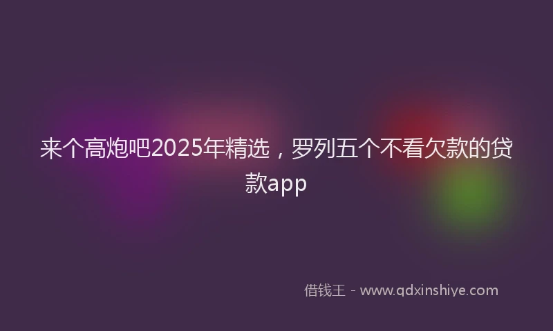 来个高炮吧2025年精选，罗列五个不看欠款的贷款app