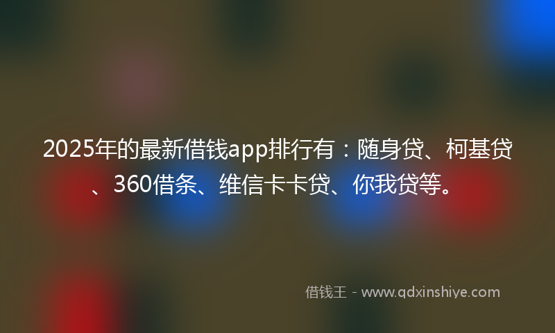 2025年的最新借钱app排行有：随身贷、柯基贷、360借条、维信卡卡贷、你我贷等。
