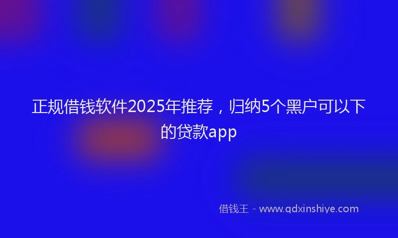 正规借钱软件2025年推荐，归纳5个黑户可以下的贷款app