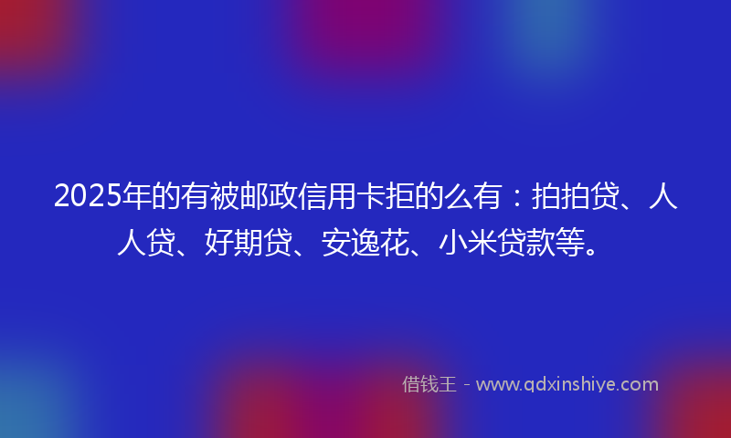 2025年的有被邮政信用卡拒的么有：拍拍贷、人人贷、好期贷、安逸花、小米贷款等。