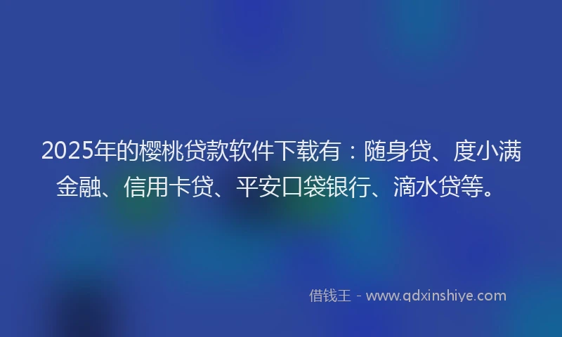 2025年的樱桃贷款软件下载有：随身贷、度小满金融、信用卡贷、平安口袋银行、滴水贷等。