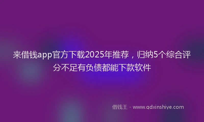 来借钱app官方下载2025年推荐，归纳5个综合评分不足有负债都能下款软件