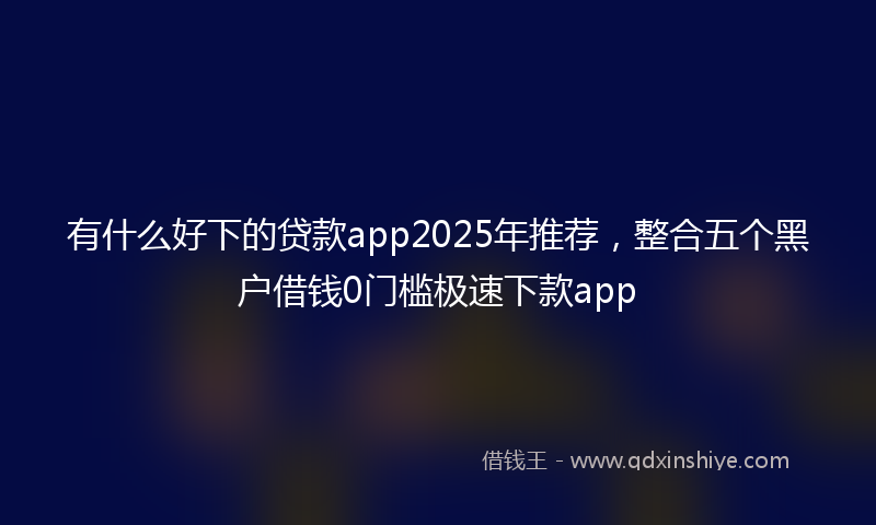 有什么好下的贷款app2025年推荐，整合五个黑户借钱0门槛极速下款app