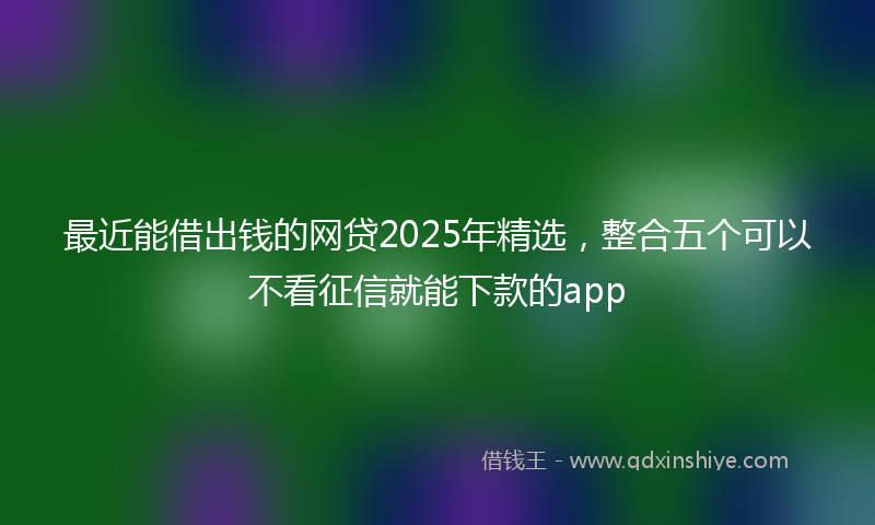 最近能借出钱的网贷2025年精选，整合五个可以不看征信就能下款的app