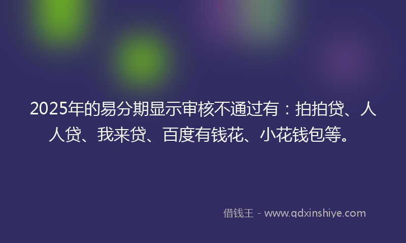 2025年的易分期显示审核不通过有：拍拍贷、人人贷、我来贷、百度有钱花、小花钱包等。