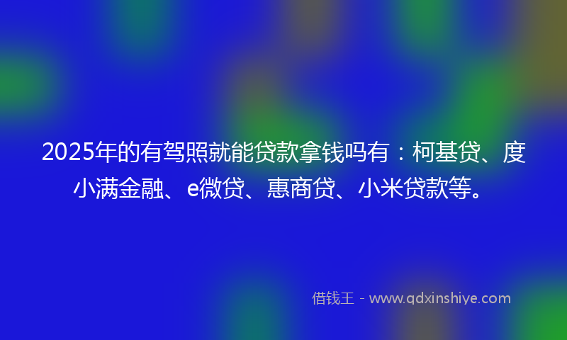 2025年的有驾照就能贷款拿钱吗有：柯基贷、度小满金融、e微贷、惠商贷、小米贷款等。