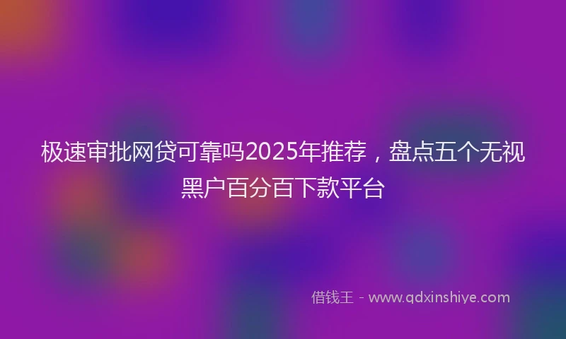 极速审批网贷可靠吗2025年推荐，盘点五个无视黑户百分百下款平台