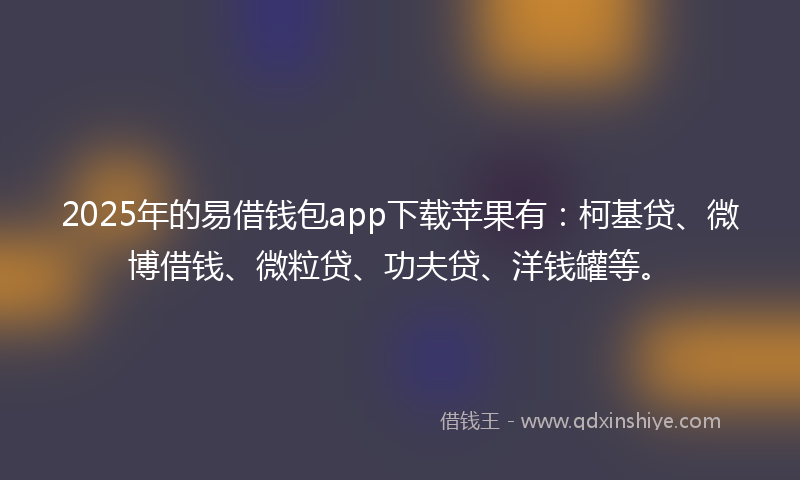 2025年的易借钱包app下载苹果有：柯基贷、微博借钱、微粒贷、功夫贷、洋钱罐等。