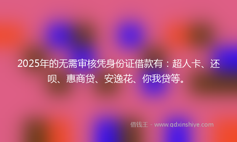 2025年的无需审核凭身份证借款有：超人卡、还呗、惠商贷、安逸花、你我贷等。