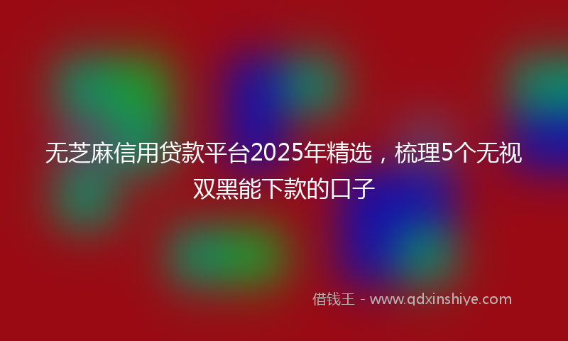 无芝麻信用贷款平台2025年精选，梳理5个无视双黑能下款的口子