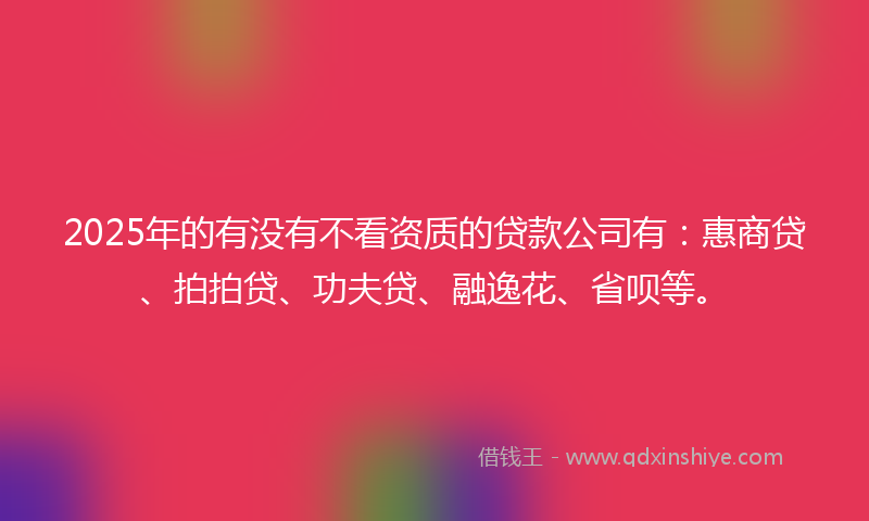2025年的有没有不看资质的贷款公司有：惠商贷、拍拍贷、功夫贷、融逸花、省呗等。