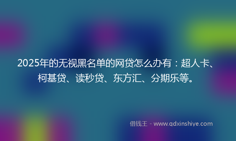 2025年的无视黑名单的网贷怎么办有：超人卡、柯基贷、读秒贷、东方汇、分期乐等。
