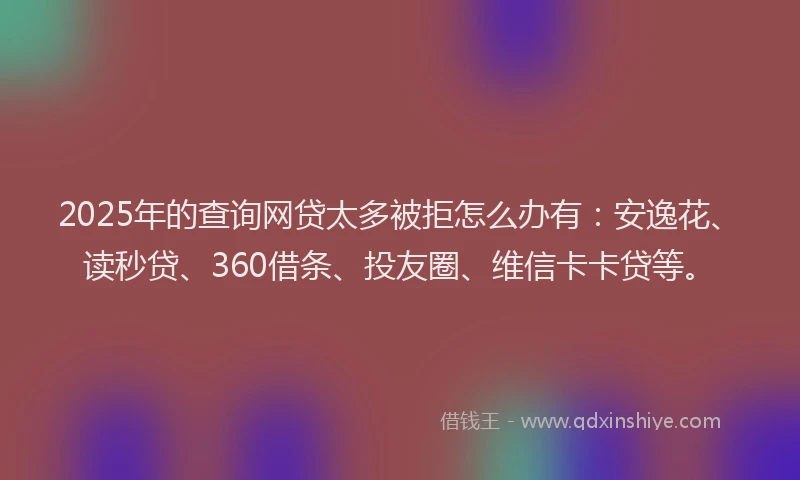 2025年的查询网贷太多被拒怎么办有：安逸花、读秒贷、360借条、投友圈、维信卡卡贷等。