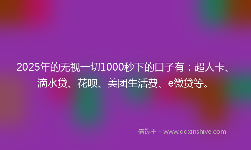 2025年的无视一切1000秒下的口子有：超人卡、滴水贷、花呗、美团生活费、e微贷等。