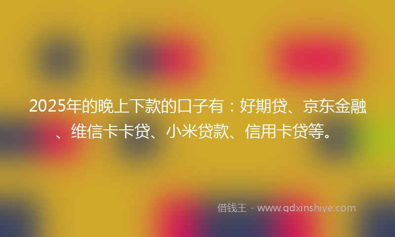 2025年的晚上下款的口子有：好期贷、京东金融、维信卡卡贷、小米贷款、信用卡贷等。