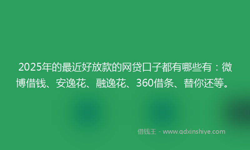 2025年的最近好放款的网贷口子都有哪些有：微博借钱、安逸花、融逸花、360借条、替你还等。