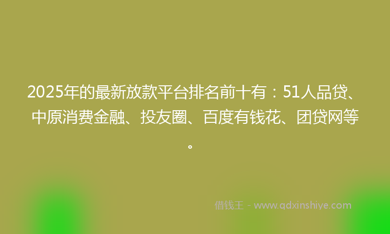 2025年的最新放款平台排名前十有：51人品贷、中原消费金融、投友圈、百度有钱花、团贷网等。