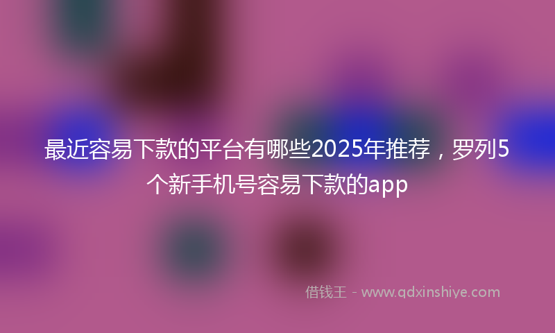最近容易下款的平台有哪些2025年推荐，罗列5个新手机号容易下款的app