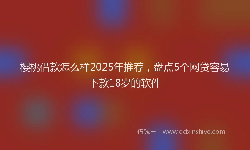 樱桃借款怎么样2025年推荐，盘点5个网贷容易下款18岁的软件