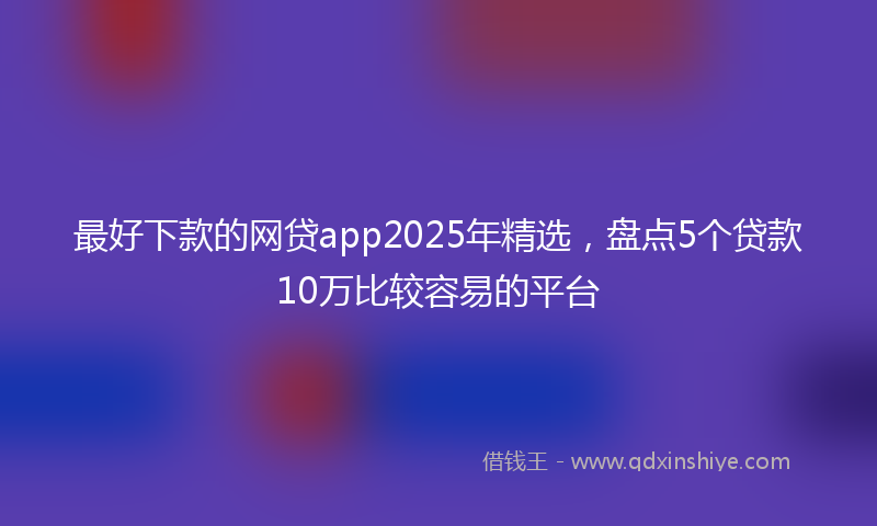 最好下款的网贷app2025年精选，盘点5个贷款10万比较容易的平台
