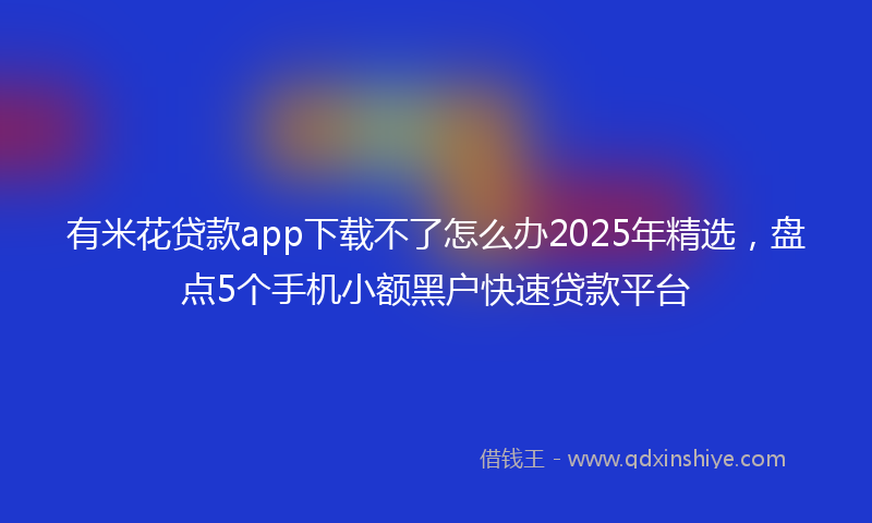 有米花贷款app下载不了怎么办2025年精选，盘点5个手机小额黑户快速贷款平台