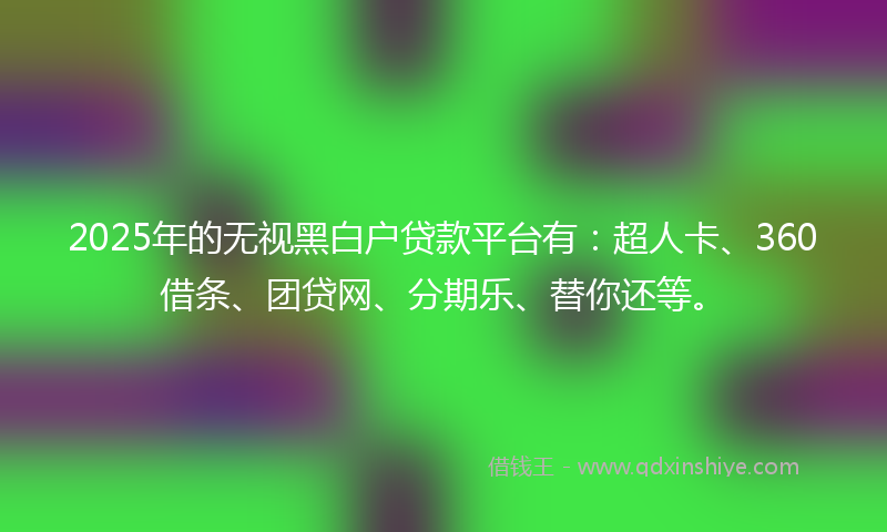2025年的无视黑白户贷款平台有：超人卡、360借条、团贷网、分期乐、替你还等。