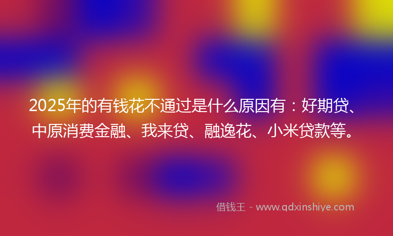 2025年的有钱花不通过是什么原因有：好期贷、中原消费金融、我来贷、融逸花、小米贷款等。