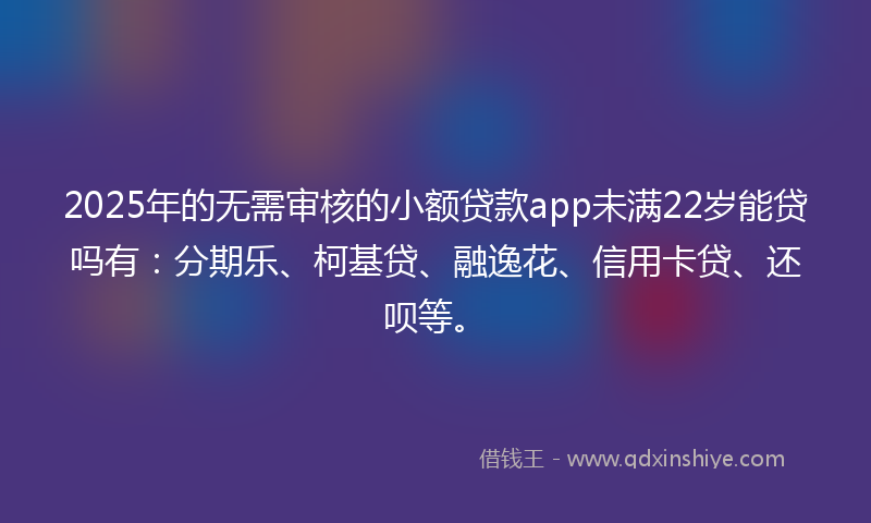 2025年的无需审核的小额贷款app未满22岁能贷吗有：分期乐、柯基贷、融逸花、信用卡贷、还呗等。