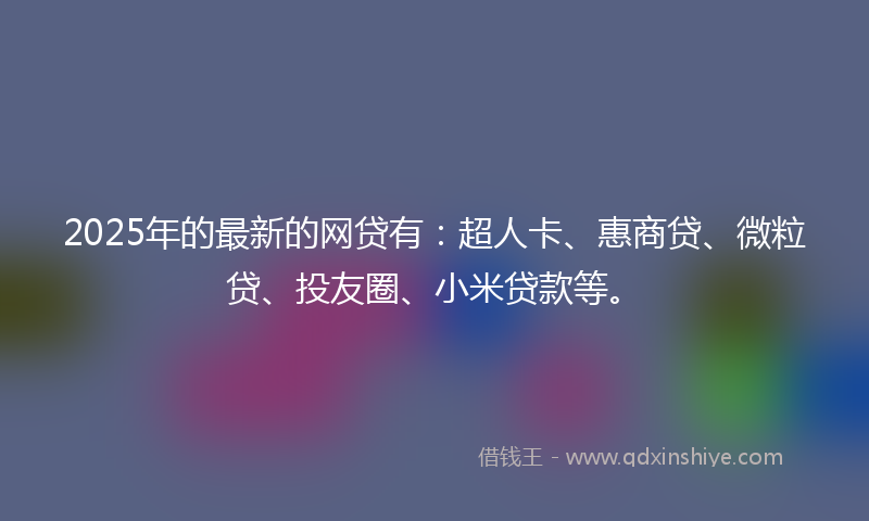 2025年的最新的网贷有：超人卡、惠商贷、微粒贷、投友圈、小米贷款等。