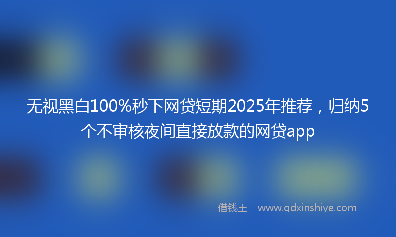 无视黑白100%秒下网贷短期2025年推荐，归纳5个不审核夜间直接放款的网贷app