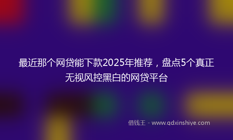 最近那个网贷能下款2025年推荐，盘点5个真正无视风控黑白的网贷平台