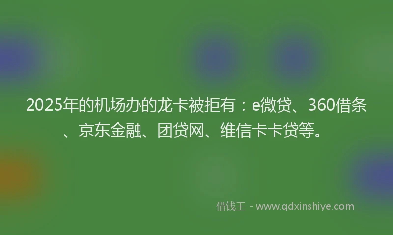 2025年的机场办的龙卡被拒有：e微贷、360借条、京东金融、团贷网、维信卡卡贷等。