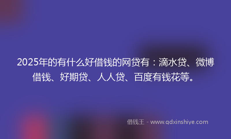 2025年的有什么好借钱的网贷有：滴水贷、微博借钱、好期贷、人人贷、百度有钱花等。