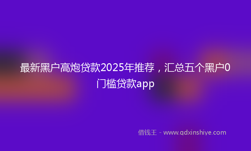 最新黑户高炮贷款2025年推荐，汇总五个黑户0门槛贷款app