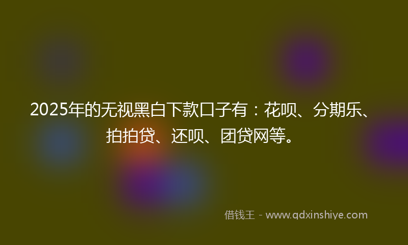 2025年的无视黑白下款口子有：花呗、分期乐、拍拍贷、还呗、团贷网等。