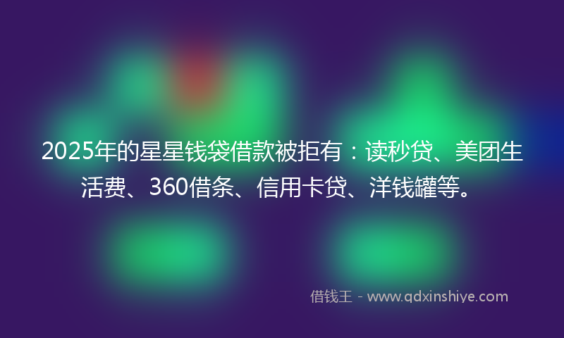 2025年的星星钱袋借款被拒有：读秒贷、美团生活费、360借条、信用卡贷、洋钱罐等。