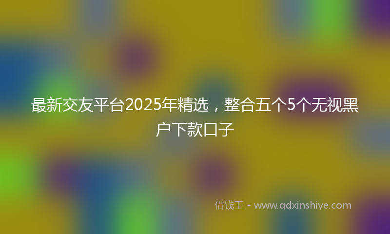 最新交友平台2025年精选，整合五个5个无视黑户下款口子