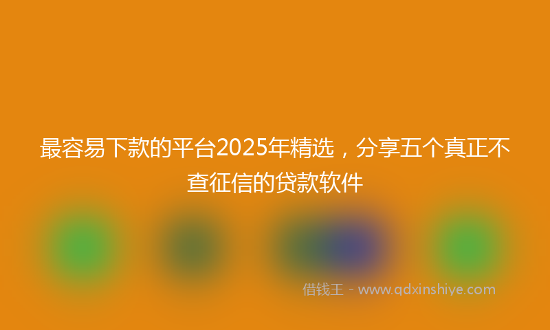 最容易下款的平台2025年精选，分享五个真正不查征信的贷款软件